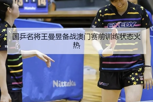 国乒名将王曼昱备战澳门赛前训练状态火热